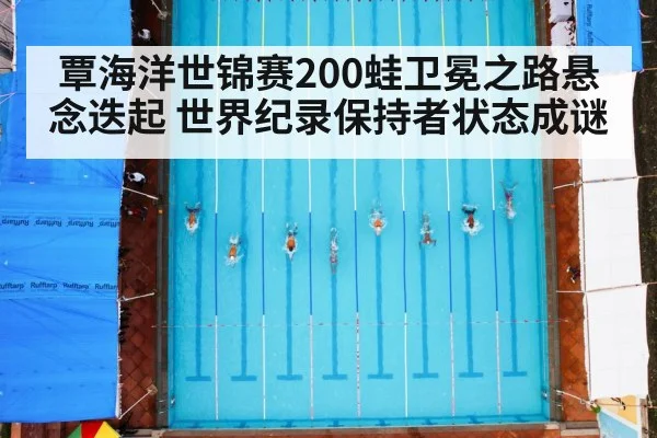 覃海洋世锦赛200蛙卫冕之路悬念迭起 世界纪录保持者状态成谜